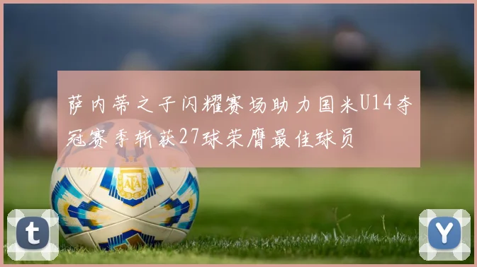 萨内蒂之子闪耀赛场助力国米U14夺冠赛季斩获27球荣膺最佳球员