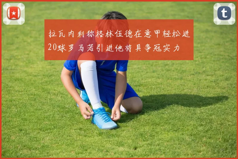 拉瓦内利称格林伍德在意甲轻松进20球罗马若引进他将具争冠实力