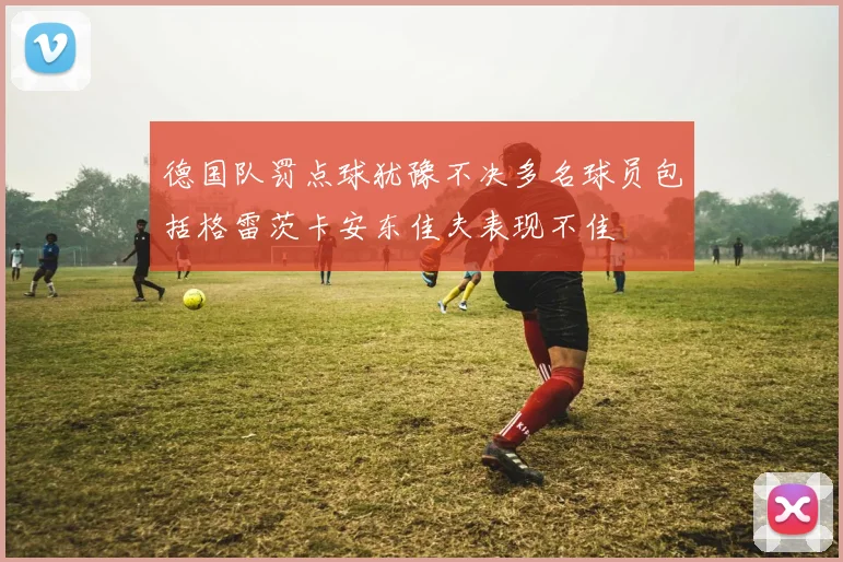 德国队罚点球犹豫不决多名球员包括格雷茨卡安东佳夫表现不佳