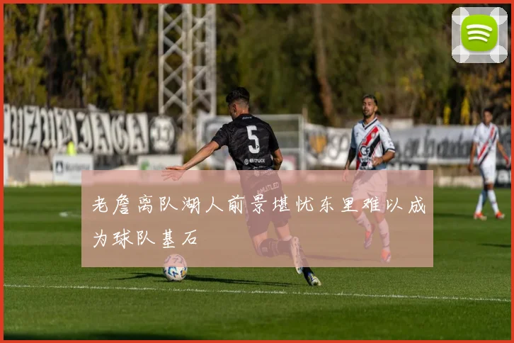 老詹离队湖人前景堪忧东里难以成为球队基石