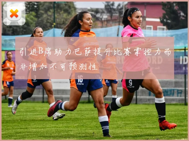 引进B席助力巴萨提升比赛掌控力而非增加不可预测性