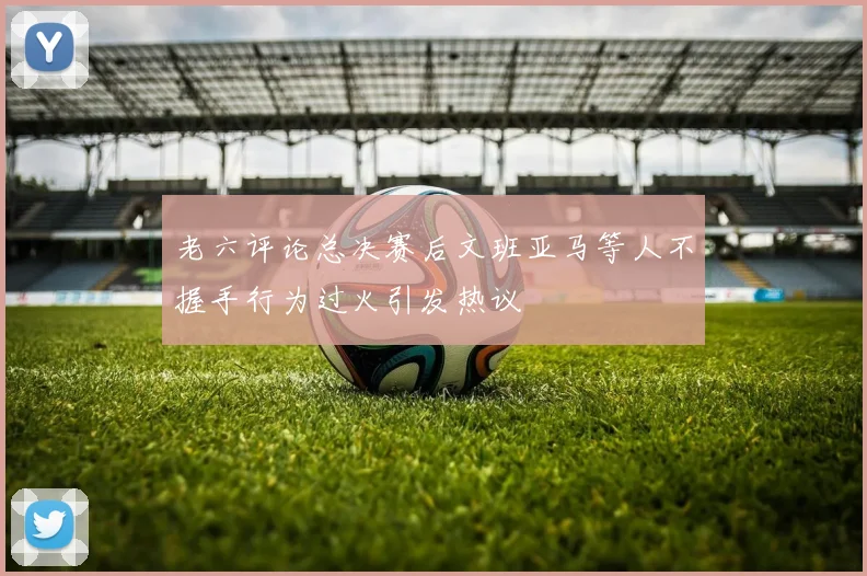 老六评论总决赛后文班亚马等人不握手行为过火引发热议