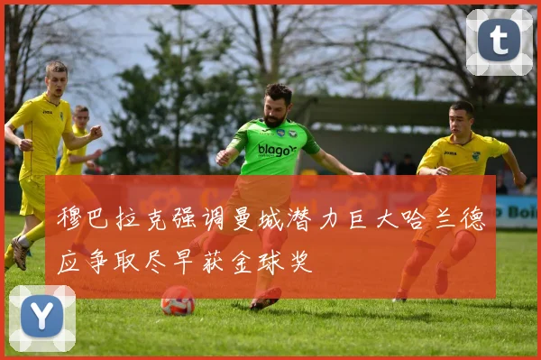 穆巴拉克强调曼城潜力巨大哈兰德应争取尽早获金球奖