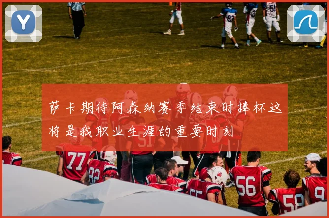 萨卡期待阿森纳赛季结束时捧杯这将是我职业生涯的重要时刻
