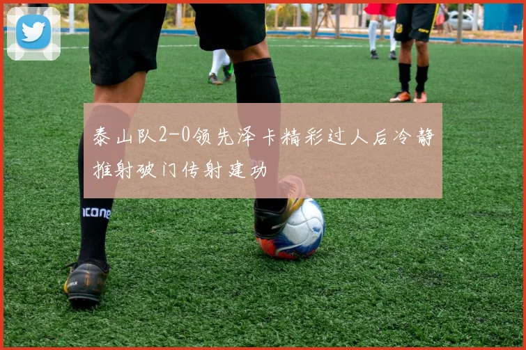 泰山队2-0领先泽卡精彩过人后冷静推射破门传射建功