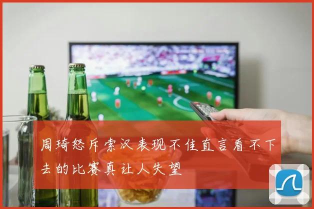 周琦怒斥索汉表现不佳直言看不下去的比赛真让人失望