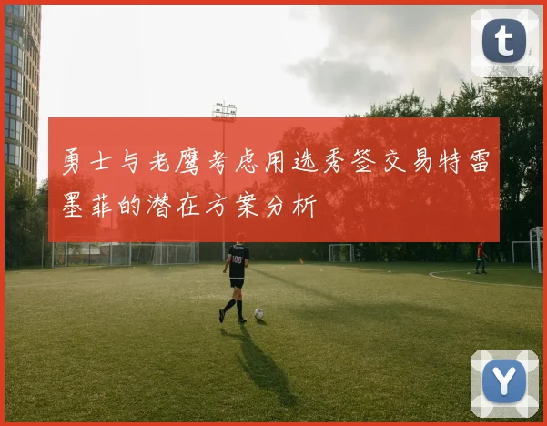 勇士与老鹰考虑用选秀签交易特雷墨菲的潜在方案分析