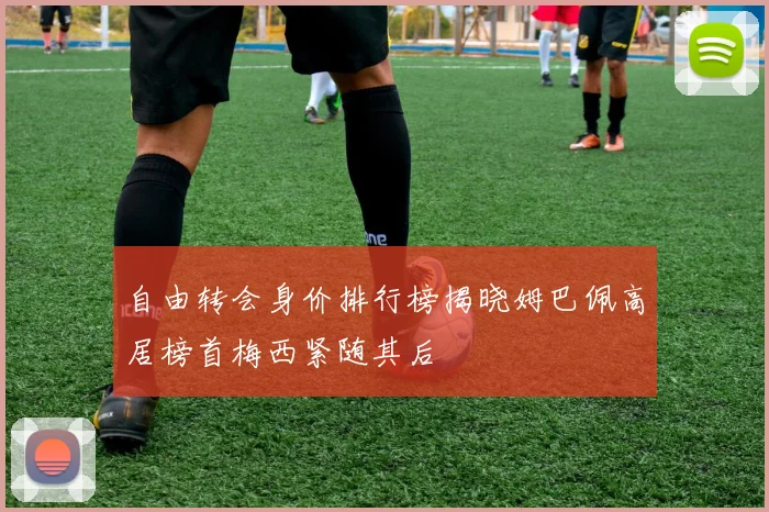 自由转会身价排行榜揭晓姆巴佩高居榜首梅西紧随其后