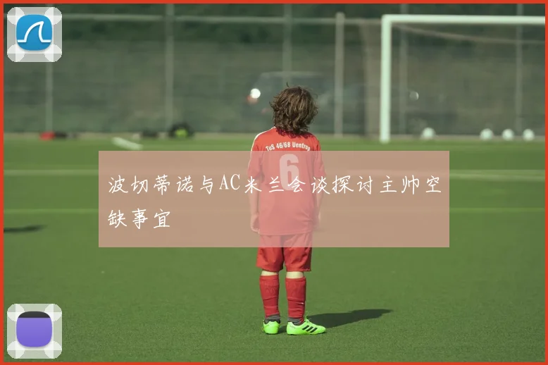 波切蒂诺与AC米兰会谈探讨主帅空缺事宜