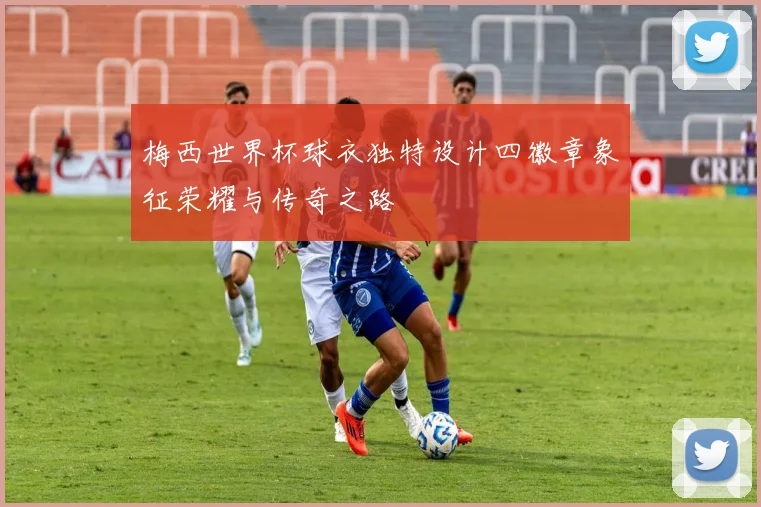 梅西世界杯球衣独特设计四徽章象征荣耀与传奇之路