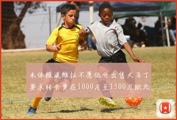 米体报道维拉不愿低价出售大马丁要求转会费在1000万至1500万欧元之间