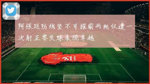 阿根廷防线坚不可摧前两轮仅遭一次射正零失球表现卓越