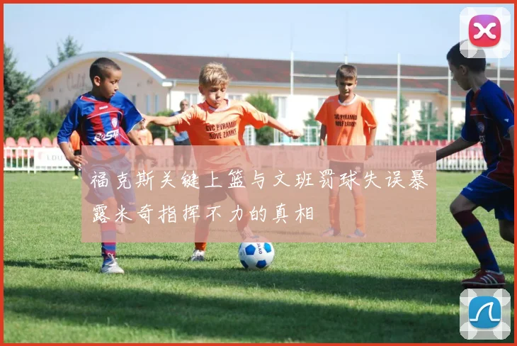 福克斯关键上篮与文班罚球失误暴露米奇指挥不力的真相