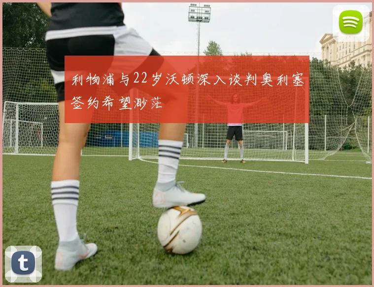 利物浦与22岁沃顿深入谈判奥利塞签约希望渺茫