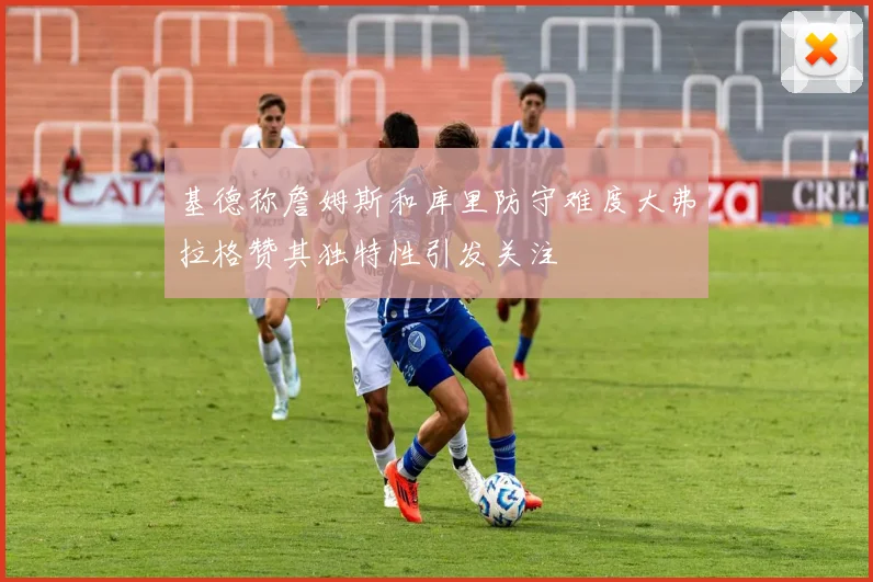 基德称詹姆斯和库里防守难度大弗拉格赞其独特性引发关注