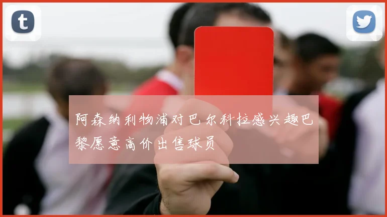 阿森纳利物浦对巴尔科拉感兴趣巴黎愿意高价出售球员