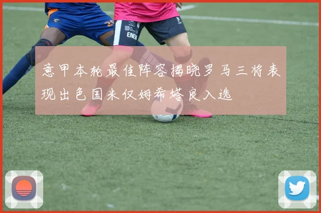 意甲本轮最佳阵容揭晓罗马三将表现出色国米仅姆希塔良入选