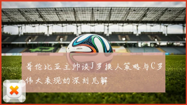 哥伦比亚主帅谈J罗换人策略与C罗伟大表现的深刻见解
