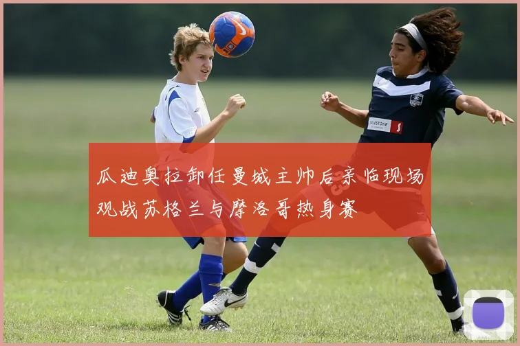 瓜迪奥拉卸任曼城主帅后亲临现场观战苏格兰与摩洛哥热身赛