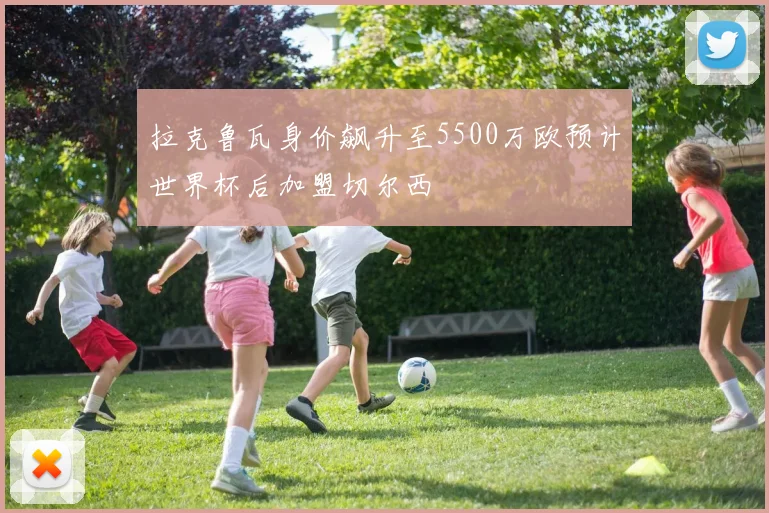 拉克鲁瓦身价飙升至5500万欧预计世界杯后加盟切尔西