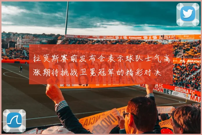 拉莫斯赛前发布会表示球队士气高涨期待挑战卫冕冠军的精彩对决